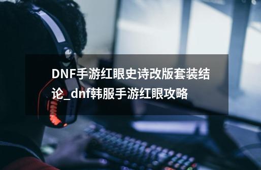 DNF手游红眼史诗改版套装结论_dnf韩服手游红眼攻略-第1张-游戏资讯-龙启网络