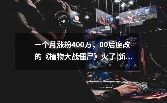 一个月涨粉400万，00后魔改的《植物大战僵尸》火了|新榜观察-第1张-游戏资讯-龙启网络