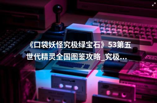 《口袋妖怪究极绿宝石》5.3第五世代精灵全国图鉴攻略_究极绿宝石3全图鉴-第1张-游戏资讯-龙启网络