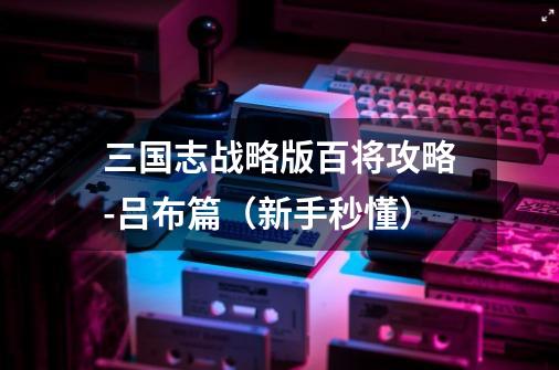 三国志战略版百将攻略-吕布篇(新手秒懂)-第1张-游戏资讯-龙启网络