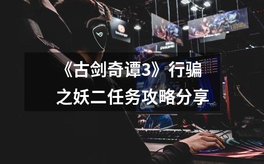 《古剑奇谭3》行骗之妖二任务攻略分享-第1张-游戏资讯-龙启网络