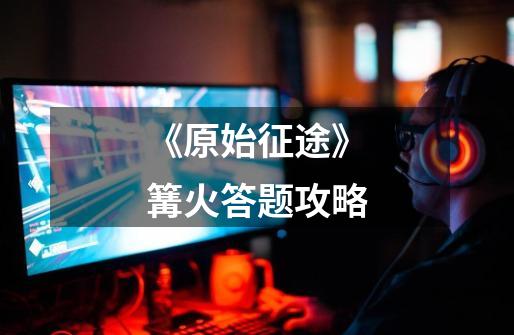 《原始征途》篝火答题攻略-第1张-游戏资讯-龙启网络