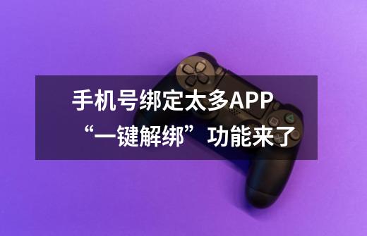 手机号绑定太多APP?“一键解绑”功能来了-第1张-游戏资讯-龙启网络