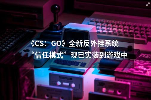 《CS:GO》全新反外挂系统“信任模式”现已实装到游戏中-第1张-游戏资讯-龙启网络