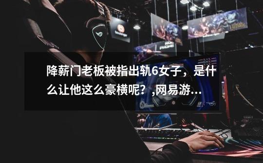 降薪门老板被指出轨6女子,是什么让他这么豪横呢?,网易游戏部门员工降薪-第1张-游戏资讯-龙启网络