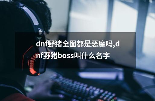 dnf野猪全图都是恶魔吗,dnf野猪boss叫什么名字-第1张-游戏资讯-龙启网络