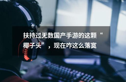 扶持过无数国产手游的这颗“椰子头”,现在咋这么落寞-第1张-游戏资讯-龙启网络