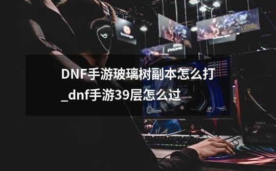DNF手游玻璃树副本怎么打_dnf手游39层怎么过-第1张-游戏资讯-龙启网络