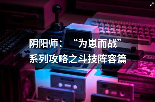 阴阳师：“为崽而战”系列攻略之斗技阵容篇-第1张-游戏资讯-龙启网络