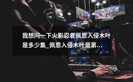 我想问一下火影忍者佩恩入侵木叶是多少集_佩恩入侵木叶是第几集-第1张-游戏资讯-龙启网络