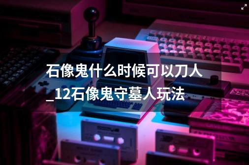 石像鬼什么时候可以刀人_12石像鬼守墓人玩法-第1张-游戏资讯-龙启网络