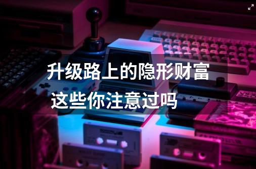 升级路上的隐形财富 这些你注意过吗-第1张-游戏资讯-龙启网络