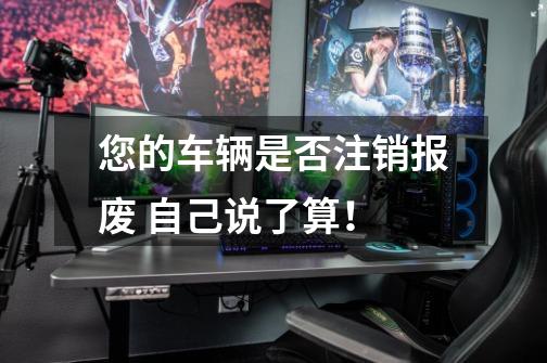 您的车辆是否注销报废 自己说了算!-第1张-游戏资讯-龙启网络