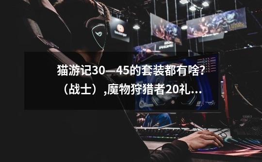 猫游记30—45的套装都有啥?(战士),魔物狩猎者20礼包码-第1张-游戏资讯-龙启网络