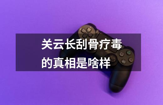 关云长刮骨疗毒的真相是啥样-第1张-游戏资讯-龙启网络