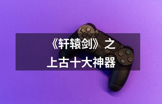 《轩辕剑》之上古十大神器-第1张-游戏资讯-龙启网络