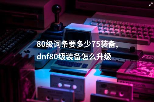 80级词条要多少75装备,dnf80级装备怎么升级-第1张-游戏资讯-龙启网络