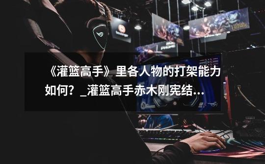 《灌篮高手》里各人物的打架能力如何?_灌篮高手赤木刚宪结局-第1张-游戏资讯-龙启网络