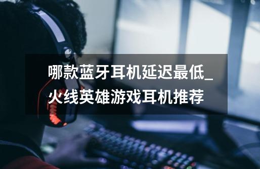 哪款蓝牙耳机延迟最低_火线英雄游戏耳机推荐-第1张-游戏资讯-龙启网络