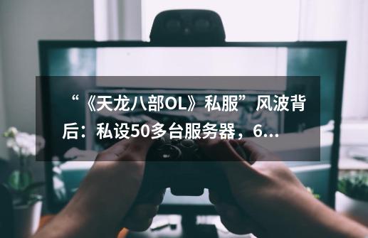“《天龙八部OL》私服”风波背后:私设50多台服务器,6个月内敛财近200万元-第1张-游戏资讯-龙启网络