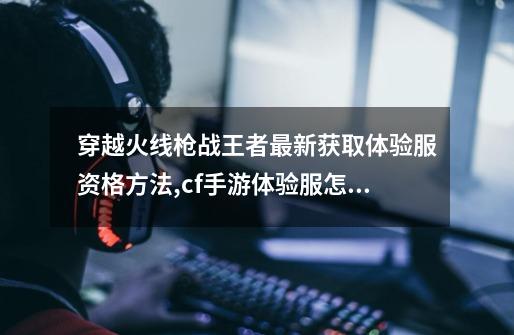 穿越火线枪战王者最新获取体验服资格方法,cf手游体验服怎么申请-第1张-游戏资讯-龙启网络
