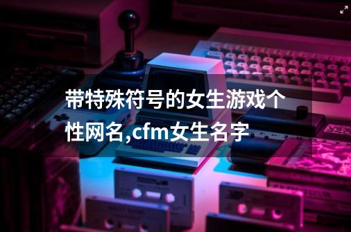 带特殊符号的女生游戏个性网名,cfm女生名字-第1张-游戏资讯-龙启网络