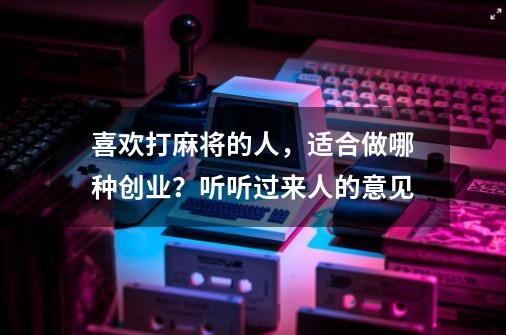 喜欢打麻将的人，适合做哪种创业？听听过来人的意见-第1张-游戏资讯-龙启网络