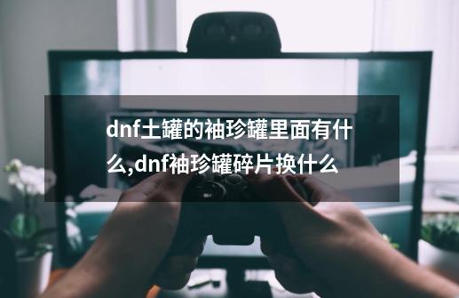 dnf土罐的袖珍罐里面有什么,dnf袖珍罐碎片换什么-第1张-游戏资讯-龙启网络