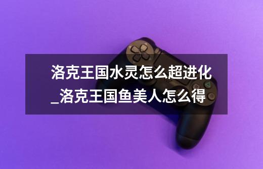 洛克王国水灵怎么超进化_洛克王国鱼美人怎么得-第1张-游戏资讯-龙启网络