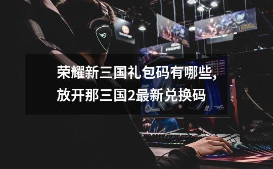 荣耀新三国礼包码有哪些,放开那三国2最新兑换码-第1张-游戏资讯-龙启网络