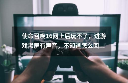 使命召唤16网上后玩不了,进游戏黑屏有声音,不知道怎么回事?_使命召唤16开场动画后黑屏-第1张-游戏资讯-龙启网络