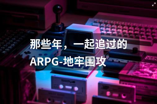 那些年,一起追过的ARPG-地牢围攻-第1张-游戏资讯-龙启网络