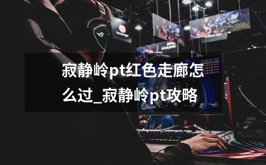 寂静岭pt红色走廊怎么过_寂静岭pt攻略-第1张-游戏资讯-龙启网络