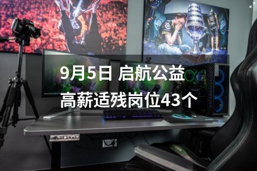 9月5日 启航公益 高薪适残岗位43个-第1张-游戏资讯-龙启网络