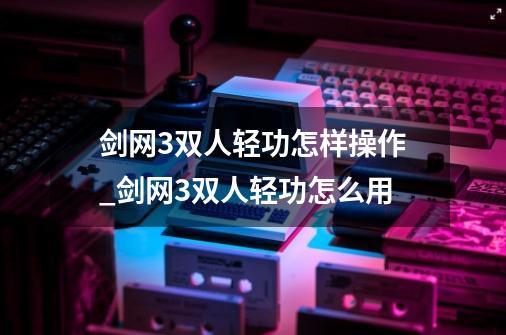 剑网3双人轻功怎样操作_剑网3双人轻功怎么用-第1张-游戏资讯-龙启网络