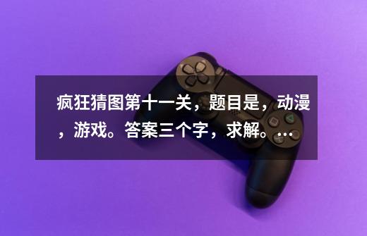 疯狂猜图第十一关,题目是,动漫,游戏。答案三个字,求解。_疯狂猜图是什么软件-第1张-游戏资讯-龙启网络