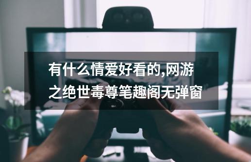 有什么情爱好看的,网游之绝世毒尊笔趣阁无弹窗-第1张-游戏资讯-龙启网络