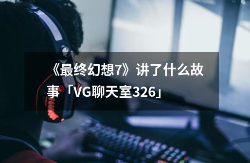 《最终幻想7》讲了什么故事「VG聊天室326」-第1张-游戏资讯-龙启网络