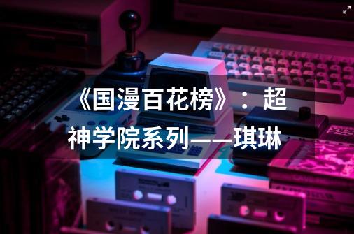 《国漫百花榜》:超神学院系列——琪琳-第1张-游戏资讯-龙启网络