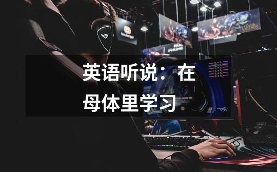 英语听说:在母体里学习-第1张-游戏资讯-龙启网络