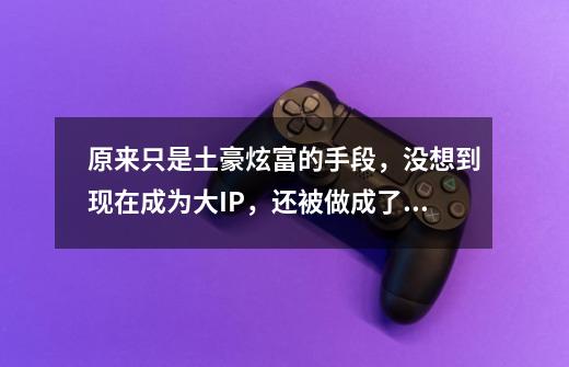 原来只是土豪炫富的手段,没想到现在成为大IP,还被做成了游戏-第1张-游戏资讯-龙启网络