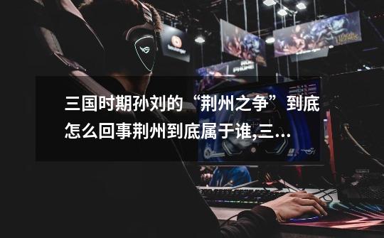 三国时期孙刘的“荆州之争”到底怎么回事?荆州到底属于谁?,三国争霸最后谁得天下-第1张-游戏资讯-龙启网络