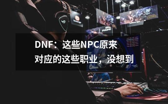 DNF:这些NPC原来对应的这些职业,没想到-第1张-游戏资讯-龙启网络