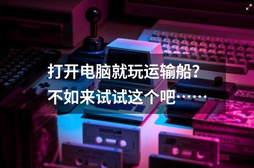 打开电脑就玩运输船？不如来试试这个吧……-第1张-游戏资讯-龙启网络