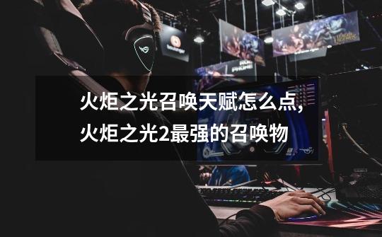 火炬之光召唤天赋怎么点,火炬之光2最强的召唤物-第1张-游戏资讯-龙启网络
