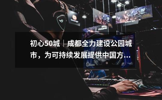 初心50城|成都全力建设公园城市,为可持续发展提供中国方案-第1张-游戏资讯-龙启网络