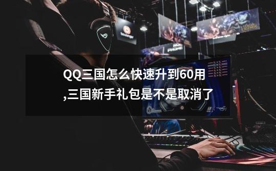 QQ三国怎么快速升到60用,三国新手礼包是不是取消了-第1张-游戏资讯-龙启网络