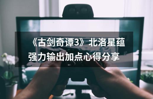 《古剑奇谭3》北洛星蕴强力输出加点心得分享-第1张-游戏资讯-龙启网络