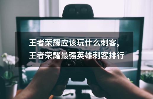 王者荣耀应该玩什么刺客,王者荣耀最强英雄刺客排行-第1张-游戏资讯-龙启网络