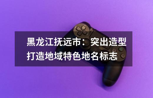 黑龙江抚远市：突出造型打造地域特色地名标志-第1张-游戏资讯-龙启网络